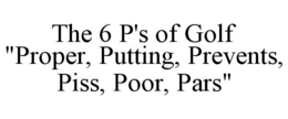 THE 6 P'S OF GOLF "PROPER, PUTTING, PREVENTS, PISS, POOR, PARS" trademark