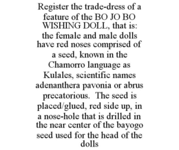 REGISTER THE TRADE-DRESS OF A FEATURE OF THE BO JO BO WISHING DOLL, THAT IS: THE FEMALE AND MALE DOLLS HAVE RED NOSES COMPRISED OF A SEED, KNOWN IN THE CHAMORRO LANGUAGE AS KULALES, SCIENTIFIC NAMES ADENANTHERA PAVONIA OR ABRUS PRECATORIOUS. THE SEED IS PLACED/GLUED, RED SIDE UP, IN A NOSE-HOLE THAT IS DRILLED IN THE NEAR CENTER OF THE BAYOGO SEED USED FOR THE HEAD OF THE DOLLS trademark
