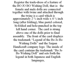 REGISTER THE TRADE-DRESS OF A FEATURE OF THE BO JO BO WISHING DOLL, THAT IS: THE FEMALE AND MALE DOLLS ARE CONNECTED TOGETHER WITH TWINE AND ATTACHED THROUGH THE TWINE IS A CARD WHICH IS APPROXIMATELY 2 3/4 INCH WIDE X 4 1/4 INCH LONG (AFTER FOLDING), BLUE PASTEL COLORED, BI-FOLDED AND HOLE-PUNCHED IN THE TOP LEFT HAND CORNER. THE CARD IS STRUNG ABOVE ONE OF THE DOLLS PRIOR TO FINAL ASSEMBLY. THE FRONT OF THE CARD DISPLAYS THE TRADEMARK "LEGEND OF THE BO JO BO WISHING DOLLS" AND THE SAIPAN HANDICRAFT COMPANY LOGO. THE INSIDE OF THE CARD CONTAINS THE TRADEMARK "BO JO BO WISHING DOLL" AND SETS FORTH THE LEGEND IN BOTH JAPANESE AND ENGLISH LANGUAGES, trademark