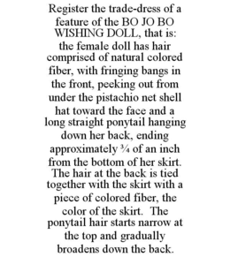 REGISTER THE TRADE-DRESS OF A FEATURE OF THE BO JO BO WISHING DOLL, THAT IS: THE FEMALE DOLL HAS HAIR COMPRISED OF NATURAL COLORED FIBER, WITH FRINGING BANGS IN THE FRONT, PEEKING OUT FROM UNDER THE PISTACHIO NET SHELL HAT TOWARD THE FACE AND A LONG STRAIGHT PONYTAIL HANGING DOWN HER BACK, ENDING APPROXIMATELY 3/4 OF AN INCH FROM THE BOTTOM OF HER SKIRT. THE HAIR AT THE BACK IS TIED TOGETHER WITH THE SKIRT WITH A PIECE OF COLORED FIBER, THE COLOR OF THE SKIRT. THE PONYTAIL HAIR STARTS NARROW AT THE TOP AND GRADUALLY BROADENS DOWN THE BACK. trademark