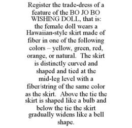 REGISTER THE TRADE-DRESS OF A FEATURE OF THE BO JO BO WISHING DOLL, THAT IS: THE FEMALE DOLL WEARS A HAWAIIAN-STYLE SKIRT MADE OF FIBER IN ONE OF THE FOLLOWING COLORS - YELLOW, GREEN, RED, ORANGE, OR NATURAL. THE SKIRT IS DISTINCTLY CURVED AND SHAPED AND TIED AT THE MID-LEG LEVEL WITH A FIBER/STRING OF THE SAME COLOR AS THE SKIRT. ABOVE THE TIE THE SKIRT IS SHAPED LIKE A BULB AND BELOW THE TIE THE SKIRT GRADUALLY WIDENS LIKE A BELL SHAPE. trademark