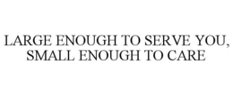 LARGE ENOUGH TO SERVE YOU, SMALL ENOUGHTO CARE trademark