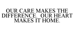 OUR CARE MAKES THE DIFFERENCE. OUR HEART MAKES IT HOME. trademark