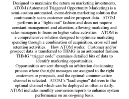 DESIGNED TO MAXIMIZE THE RETURN ON MARKETING INVESTMENTS, ATOM (AUTOMATED TRIGGERED OPPORTUNITY MARKETING) IS A SEMI-CUSTOM AUTOMATED, EVENT-DRIVEN MARKETING SOLUTION THAT CONTINUOUSLY SCANS CUSTOMER AND/OR PROSPECT DATA. ATOM PERFORMS IN A "LIGHTS-OUT" FASHION AND DOES NOT REQUIRE CONSTANT MANAGEMENT AND ATTENTION, ALLOWING MARKETING AND SALES MANAGERS TO FOCUS ON HIGHER VALUE ACTIVITIES. ATOM IS A COMPREHENSIVE SOLUTION DESIGNED TO OPTIMIZE MARKETING SPENDING THROUGH A COMBINATION OF ACQUISITION, CROSS SELL AND RETENTION ACTIVITIES. HOW ATOM WORKS: CUSTOMER AND/OR PROSPECT DATA IS TRANSFERRED TO THMG IN AN AUTOMATED FASHION. THMG "TRIGGER CODE" EXAMINES DETAILED BITS OF DATA TO IDENTIFY MARKETING OPPORTUNITIES. OPPORTUNITIES ARE SENT THROUGH AN ARBITRATION DECISIONING PROCESS WHERE THE RIGHT MESSAGES ARE ASSIGNED TO THE RIGHT CUSTOMERS OR PROSPECTS, AND THE OPTIMAL COMMUNICATION CHANNEL IS SELECTED. ATOM'S "LEAD ENGINE" DELIVERS TO THE OPTIMAL CHANNEL WHICH CAN BE DEPLOYED AS OFTEN AS DAILY. ATOM INCLUDES MONTHLY CONVERSION REPORTS TO ENHANCE SYSTEM PERFORMANCE ON AN ON-GOING BASIS. trademark