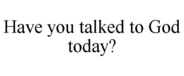HAVE YOU TALKED TO GOD TODAY? trademark