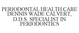 PERIODONTAL HEALTH CARE DENNIS WADE CALVERT, D.D.S. SPECIALIST IN PERIODONTICS trademark
