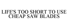 LIFE'S TOO SHORT TO USE CHEAP SAW BLADES trademark