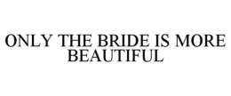 ONLY THE BRIDE IS MORE BEAUTIFUL trademark