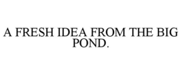 A FRESH IDEA FROM THE BIG POND. trademark