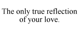 THE ONLY TRUE REFLECTION OF YOUR LOVE. trademark