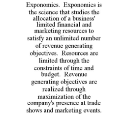 EXPONOMICS. EXPONOMICS IS THE SCIENCE THAT STUDIES THE ALLOCATION OF A BUSINESS' LIMITED FINANCIAL AND MARKETING RESOURCES TO SATISFY AN UNLIMITED NUMBER OF REVENUE GENERATING OBJECTIVES. RESOURCES ARE LIMITED THROUGH THE CONSTRAINTS OF TIME AND BUDGET. REVENUE GENERATING OBJECTIVES ARE REALIZED THROUGH MAXIMIZATION OF THE COMPANY'S PRESENCE AT TRADE SHOWS AND MARKETING EVENTS. trademark