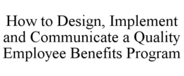 HOW TO DESIGN, IMPLEMENT AND COMMUNICATE A QUALITY EMPLOYEE BENEFITS PROGRAM trademark