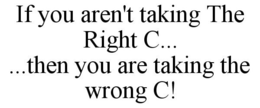 IF YOU AREN'T TAKING THE RIGHT C... ...THEN YOU ARE TAKING THE WRONG C! trademark