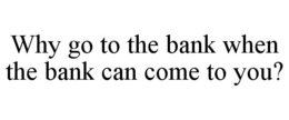WHY GO TO THE BANK WHEN THE BANK CAN COME TO YOU? trademark