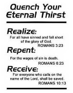 QUENCH YOUR ETERNAL THIRST REALIZE: FORALL HAVE SINNED AND FALL SHORT OF THE GLORY OF GOD. ROMANS 3:23 REPENT: FOR THE WAGES OF SIN IS DEATH. ROMANS 6:23 RECEIVE: FOR EVERYONE WHO CALLS ON THE NAME OF THE LORD, SHALL BE SAVED. ROMANS 10:13 trademark