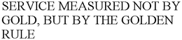 SERVICE MEASURED NOT BY GOLD, BUT BY THE GOLDEN RULE trademark