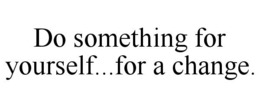 DO SOMETHING FOR YOURSELF...FOR A CHANGE. trademark