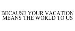 BECAUSE YOUR VACATION MEANS THE WORLD TO US trademark