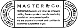 CRAFTSMEN'S WORK MASTER & CO. CRAFTSMEN'S WORK PRODUCING FANTASTIC AND VIBRANT LIFE ENHANCING CLOTHING PEERLESS PRODUCTS MANFACTURED USING MATERIALS OF UNSURPASSED QUALITY. WE ARE PROUD OF OUR WORK AND CONFIDENTLY RECOMMNED OUR PRODUCTS TO YOU. trademark
