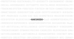 ·HAKUHODO· PROTOTYPING · SUSTAINABILITY· DIVERSITY · ENVIRONMENT · DRONE · SOCIAL · GOVERNANCE · ZETTABYTE · DIGITAL MESH · MIXED REALITY · TRACKING SYSTEM · FOOD TECH · FIN TECH · HR TECH · CONNECTED CAR · SMART HOUSE · SUBSCRIPTION · ESIM · CRYPTCURRENCY · BIG DATA · OFF-PREMISES · CLOUD · C2C · D2C · BIOMETRICS · MACHINE VISION · ECOSYSTEM · BLOCKCHAIN · SAAS · AUGMENTED REALITY · IMMERSIVE EXPERIENCE · QUANTUM COMPUTER · BIOHACKING · MAAS · IOT · ARTIFICIAL INTELLIGENCE · VIDEOGAME · TOKEN ECONOMY · DYNAMIC PRICING · CASHLESS · BLOCKCHAIN · DNA · ACTIVE LEARNING · LAST ONE MILE · HUMANCENTRIC · CHATBOT · NPO · ROBOTICS · SOCIETY5.0 · INFLUENCER · E-CITIZENSHIP · NFC · 3DMAP trademark