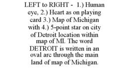 LEFT TO RIGHT - 1.) HUMAN EYE, 2.) HEART AS ON PLAYING CARD 3.) MAP OF MICHIGAN WITH 4.) 5-POINT STAR ON CITY OF DETROIT LOCATION WITHIN MAP OF MI. THE WORD DETROIT IS WRITTEN IN AN OVAL ARC THROUGH THE MAIN LAND OF MAP OF MICHIGAN. trademark