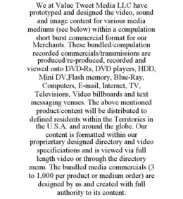 WE AT VALUE TWEET MEDIA LLC HAVE PROTOTYPED AND DESIGNED THE VIDEO, SOUND AND IMAGE CONTENT FOR VARIOUS MEDIA MEDIUMS (SEE BELOW) WITHIN A COMPULATION SHORT BURST COMMERCIAL FORMAT FOR OUR MERCHANTS. THESE BUNDLED/COMPULATION RECORDED COMMERCIALS/TRANSMISSIONS ARE PRODUCED/RE-PRODUCED, RECORDED AND VIEWED ONTO DVD-RS, DVD PLAYERS, HDD, MINI DV,FLASH MEMORY, BLUE-RAY, COMPUTERS, E-MAIL, INTERNET, TV, TELEVISIONS, VIDEO BILLBOARDS AND TEXT MESSAGING VENUES. THE ABOVE MENTIONED PRODUCT/CONTENT WILL BE DISTRIBUTED TO DEFINED RESIDENTS WITHIN THE TERRITORIES IN THE U.S.A. AND AROUND THE GLOBE. OUR CONTENT IS FORMATTED WITHIN OUR PROPRIERTARY DESIGNED DIRECTORY AND VIDEO SPECIFICIATIONS AND IS VIEWED VIA FULL LENGTH VIDEO OR THROUGH THE DIRECTORY MENU. THE BUNDLED MEDIA COMMERCIALS (3 TO 1,000 PER PRODUCT OR MEDIUM ORDER) ARE DESIGNED BY US AND CREATED WITH FULL AUTHORITY TO ITS CONTENT. trademark