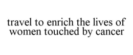 TRAVEL TO ENRICH THE LIVES OF WOMEN TOUCHED BY CANCER trademark