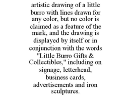 ARTISTIC DRAWING OF A LITTLE BURRO WITH LINES DRAWN FOR ANY COLOR, BUT NO COLOR IS CLAIMED AS A FEATURE OF THE MARK, AND THE DRAWING IS DISPLAYED BY ITSELF OR IN CONJUNCTION WITH THE WORDS "LITTLE BURRO GIFTS & COLLECTIBLES," INCLUDING ON SIGNAGE, LETTERHEAD, BUSINESS CARDS, ADVERTISEMENTS AND IRON SCULPTURES. trademark