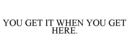YOU GET IT WHEN YOU GET HERE. trademark