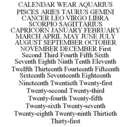 CALENDAR WEAR AQUARIUS PISCES ARIES TAURUS GEMINI CANCER LEO VIRGO LIBRA SCORPIO SAGITTARIUS CAPRICORN JANUARY FEBRUARY MARCH APRIL MAY JUNE JULY AUGUST SEPTEMBER OCTOBER NOVEMBER DECEMBER FIRST SECOND THIRD FOURTH FIFTH SIXTH SEVENTH EIGHTH NINTH TENTH ELEVENTH TWELFTH THIRTEENTH FOURTEENTH FIFTEENTH SIXTEENTH SEVENTEENTH EIGHTEENTH NINETEENTH TWENTIETH TWENTY-FIRST TWENTY-SECOND TWENTY-THIRD TWENTY-FOURTH TWENTY-FIFTH TWENTY-SIXTH TWENTY-SEVENTH TWENTY-EIGHTH TWENTY-NINTH THIRTIETH THIRTY-FIRST trademark