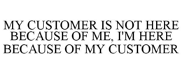 MY CUSTOMER IS NOT HERE BECAUSE OF ME, I'M HERE BECAUSE OF MY CUSTOMER trademark