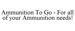 AMMUNITION TO GO - FOR ALL OF YOUR AMMUNITION NEEDS! trademark