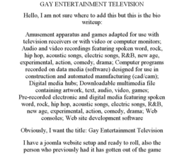 GAY ENTERTAINMENT TELEVISION HELLO, I AM NOT SURE WHERE TO ADD THIS BUT THIS IS THE BIO WRITEUP: AMUSEMENT APPARATUS AND GAMES ADAPTED FOR USE WITH TELEVISION RECEIVERS OR WITH VIDEO OR COMPUTER MONITORS; AUDIO AND VIDEO RECORDINGS FEATURING SPOKEN WORD, ROCK, HIP HOP, ACOUSTIC SONGS, ELECTRIC SONGS, R&B, NEW AGE, EXPERIMENTAL, ACTION, COMEDY, DRAMA; COMPUTER PROGRAMS RECORDED ON DATA MEDIA (SOFTWARE) DESIGNED FOR USE IN CONSTRUCTION AND AUTOMATED MANUFACTURING (CAD/CAM); DIGITAL MEDIA HUBS; DOWNLOADABLE MULTIMEDIA FILE CONTAINING ARTWORK, TEXT, AUDIO, VIDEO, GAMES; PRE-RECORDED ELECTRONIC AND DIGITAL MEDIA FEATURING SPOKEN WORD, ROCK, HIP HOP, ACOUSTIC SONGS, ELECTRIC SONGS, R&B, NEW AGE, EXPERIMENTAL, ACTION, COMEDY, DRAMA; WEB CONSOLES; WEB SITE DEVELOPMENT SOFTWARE OBVIOUSLY, I WANT THE TITLE: GAY ENTERTAINMENT TELEVISION I HAVE A JOOMLA WEBSITE SETUP AND READY TO ROLL, ALSO THE PERSON WHO PREVIOUSLY HAD IT HAS GOTTEN OUT OF THE GAME trademark