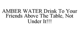 AMBER WATER DRINK TO YOUR FRIENDS ABOVE THE TABLE, NOT UNDER IT!!! trademark