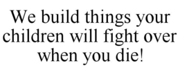 WE BUILD THINGS YOUR CHILDREN WILL FIGHT OVER WHEN YOU DIE! trademark