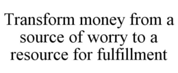 TRANSFORM MONEY FROM A SOURCE OF WORRY TO A RESOURCE FOR FULFILLMENT trademark