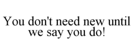 YOU DON'T NEED NEW UNTIL WE SAY YOU DO! trademark