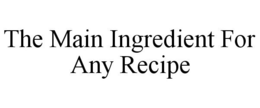 THE MAIN INGREDIENT FOR ANY RECIPE trademark