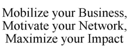MOBILIZE YOUR BUSINESS, MOTIVATE YOUR NETWORK, MAXIMIZE YOUR IMPACT trademark