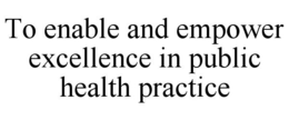 TO ENABLE AND EMPOWER EXCELLENCE IN PUBLIC HEALTH PRACTICE trademark