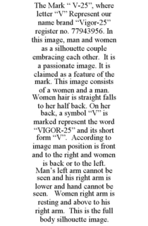 THE MARK " V-25", WHERE LETTER "V" REPRESENT OUR NAME BRAND "VIGOR-25" REGISTER NO. 77943956. IN THIS IMAGE, MAN AND WOMEN AS A SILHOUETTE COUPLE EMBRACING EACH OTHER. IT IS A PASSIONATE IMAGE. IT IS CLAIMED AS A FEATURE OF THE MARK. THIS IMAGE CONSISTS OF A WOMEN AND A MAN. WOMEN HAIR IS STRAIGHT FALLS TO HER HALF BACK. ON HER BACK, A SYMBOL "V" IS MARKED REPRESENT THE WORD "VIGOR-25" AND ITS SHORT FORM "V". ACCORDING TO IMAGE MAN POSITION IS FRONT AND TO THE RIGHT AND WOMEN IS BACK OR TO THE LEFT. MAN'S LEFT ARM CANNOT BE SEEN AND HIS RIGHT ARM IS LOWER AND HAND CANNOT BE SEEN. WOMEN RIGHT ARM IS RESTING AND ABOVE TO HIS RIGHT ARM. THIS IS THE FULL BODY SILHOUETTE IMAGE. trademark