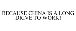 BECAUSE CHINA IS A LONG DRIVE TO WORK! trademark