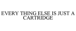 EVERY THING ELSE IS JUST A CARTRIDGE trademark