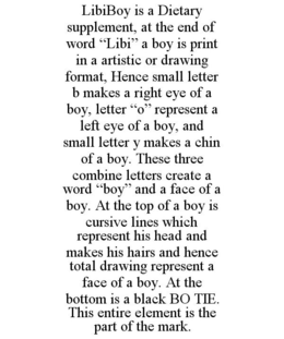 LIBIBOY IS A DIETARY SUPPLEMENT, AT THE END OF WORD "LIBI" A BOY IS PRINT IN A ARTISTIC OR DRAWING FORMAT, HENCE SMALL LETTER B MAKES A RIGHT EYE OF A BOY, LETTER "O" REPRESENT A LEFT EYE OF A BOY, AND SMALL LETTER Y MAKES A CHIN OF A BOY. THESE THREE COMBINE LETTERS CREATE A WORD "BOY" AND A FACE OF A BOY. AT THE TOP OF A BOY IS CURSIVE LINES WHICH REPRESENT HIS HEAD AND MAKES HIS HAIRS AND HENCE TOTAL DRAWING REPRESENT A FACE OF A BOY. AT THE BOTTOM IS A BLACK BO TIE. THIS ENTIRE ELEMENT IS THE PART OF THE MARK. trademark