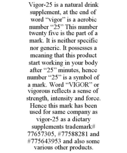 VIGOR-25 IS A NATURAL DRINK SUPPLEMENT, AT THE END OF WORD "VIGOR" IS A AEROBIC NUMBER "25" THIS NUMBER TWENTY FIVE IS THE PART OF A MARK. IT IS NEITHER SPECIFIC NOR GENERIC. IT POSSESSES A MEANING THAT THIS PRODUCT START WORKING IN YOUR BODY AFTER "25" MINUTES, HENCE NUMBER "25" IS A SYMBOL OF A MARK. WORD "VIGOR" OR VIGOROUS REFLECTS A SENSE OF STRENGTH, INTENSITY AND FORCE. HENCE THIS MARK HAS BEEN USED FOR SAME COMPANY AS VIGOR-25 AS A DIETARY SUPPLEMENTS TRADEMARK# 77657305, #77588281 AND #775643953 AND ALSO SOME VARIOUS OTHER PRODUCTS. trademark