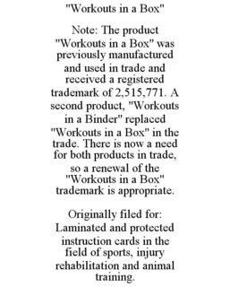 "WORKOUTS IN A BOX" NOTE: THE PRODUCT "WORKOUTS IN A BOX" WAS PREVIOUSLY MANUFACTURED AND USED IN TRADE AND RECEIVED A REGISTERED TRADEMARK OF 2,515,771. A SECOND PRODUCT, "WORKOUTS IN A BINDER" REPLACED "WORKOUTS IN A BOX" IN THE TRADE. THERE IS NOW A NEED FOR BOTH PRODUCTS IN TRADE, SO A RENEWAL OF THE "WORKOUTS IN A BOX" TRADEMARK IS APPROPRIATE. ORIGINALLY FILED FOR: LAMINATED AND PROTECTED INSTRUCTION CARDS IN THE FIELD OF SPORTS, INJURY REHABILITATION AND ANIMAL TRAINING. trademark