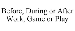 BEFORE, DURING OR AFTER WORK, GAME OR PLAY trademark