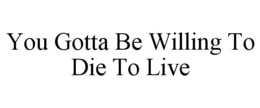 YOU GOTTA BE WILLING TO DIE TO LIVE trademark