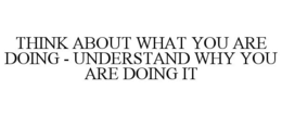 THINK ABOUT WHAT YOU ARE DOING - UNDERSTAND WHY YOU ARE DOING IT trademark