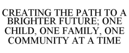 CREATING THE PATH TO A BRIGHTER FUTURE; ONE CHILD, ONE FAMILY, ONE COMMUNITY AT A TIME trademark